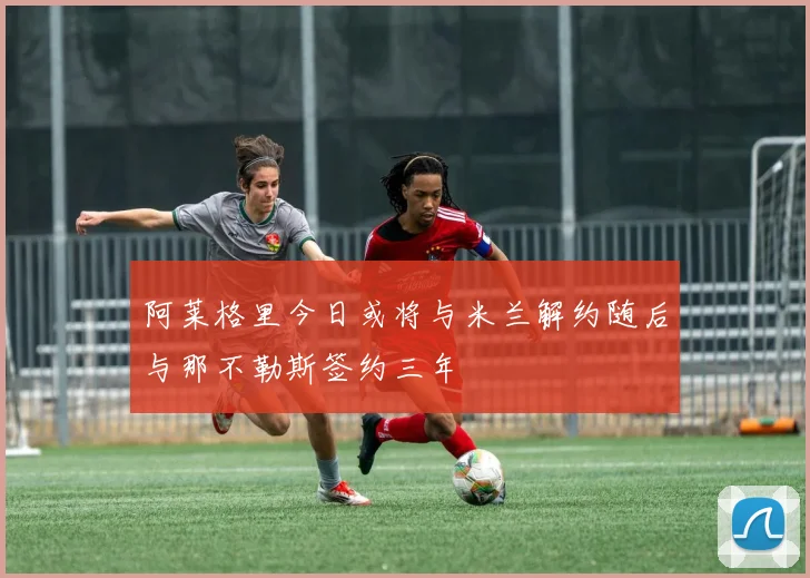 阿莱格里今日或将与米兰解约随后与那不勒斯签约三年