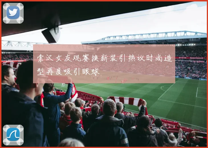 索汉女友观赛换新装引热议时尚造型再度吸引眼球