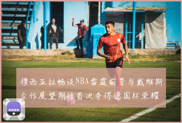 穆西亚拉畅谈NBA雷霆前景与戴维斯合作展望期待首次夺得德国杯荣耀