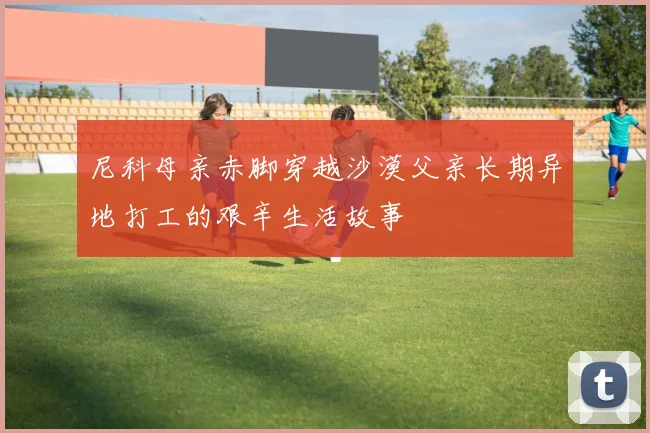 尼科母亲赤脚穿越沙漠父亲长期异地打工的艰辛生活故事