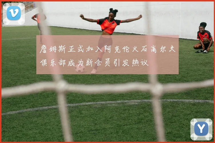 詹姆斯正式加入阿克伦火石高尔夫俱乐部成为新会员引发热议