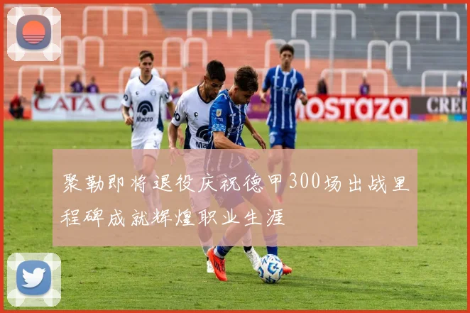 聚勒即将退役庆祝德甲300场出战里程碑成就辉煌职业生涯