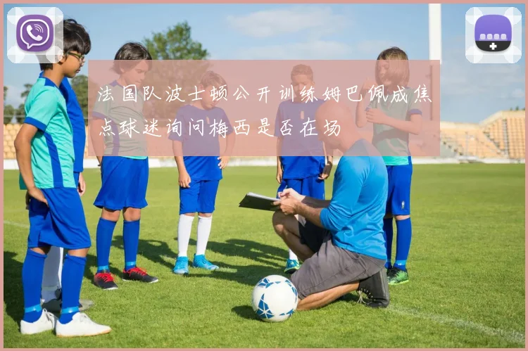 法国队波士顿公开训练姆巴佩成焦点球迷询问梅西是否在场