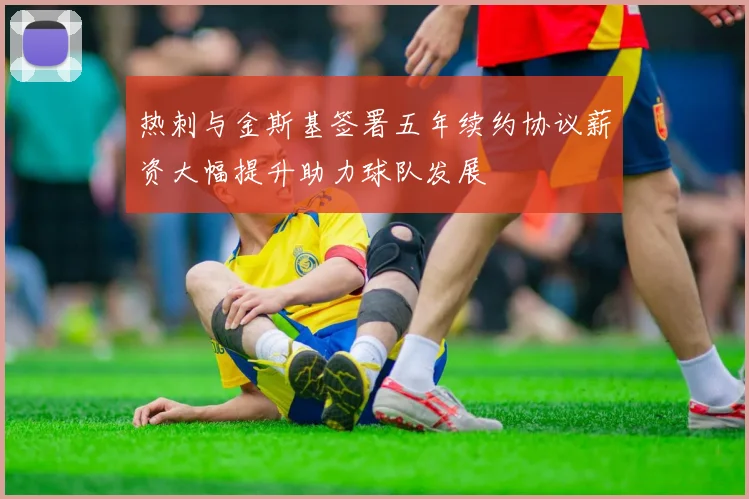 热刺与金斯基签署五年续约协议薪资大幅提升助力球队发展