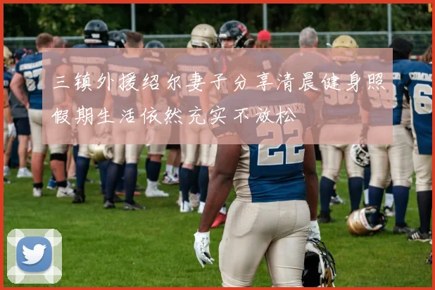 三镇外援绍尔妻子分享清晨健身照假期生活依然充实不放松
