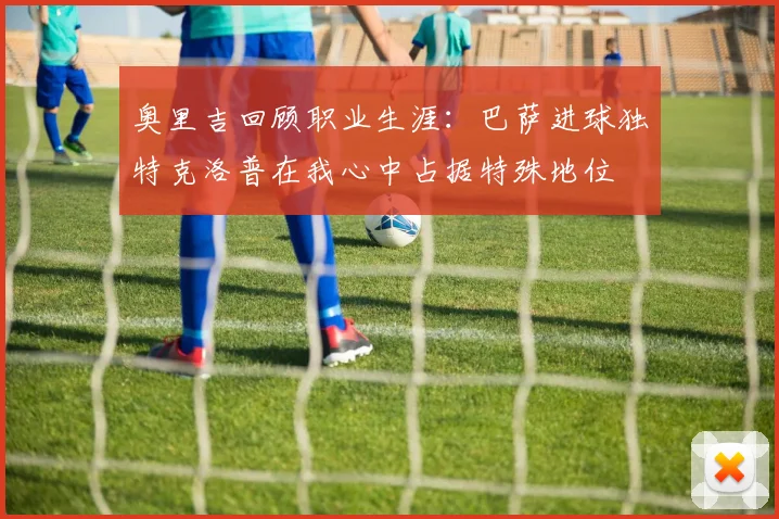 奥里吉回顾职业生涯：巴萨进球独特克洛普在我心中占据特殊地位