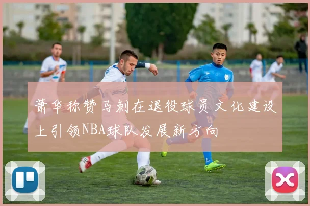 萧华称赞马刺在退役球员文化建设上引领NBA球队发展新方向