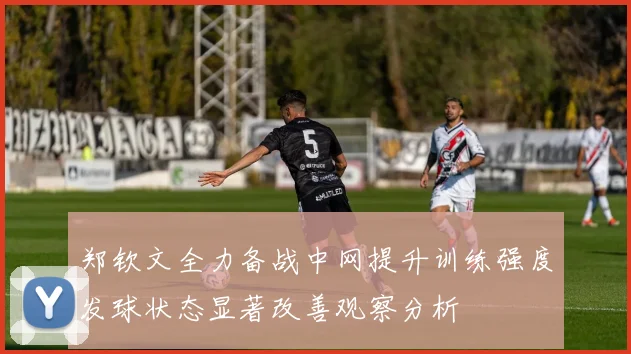 郑钦文全力备战中网提升训练强度发球状态显著改善观察分析
