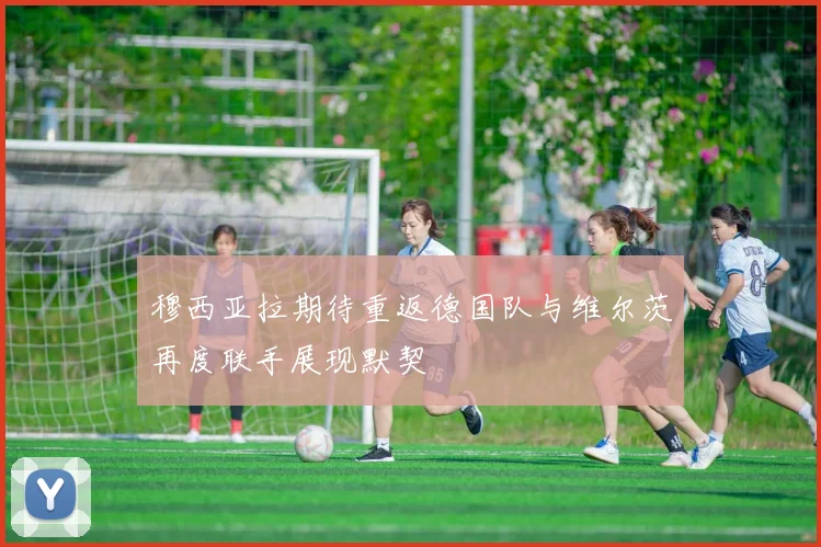 穆西亚拉期待重返德国队与维尔茨再度联手展现默契