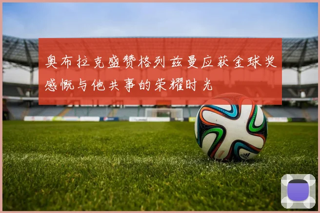 奥布拉克盛赞格列兹曼应获金球奖感慨与他共事的荣耀时光