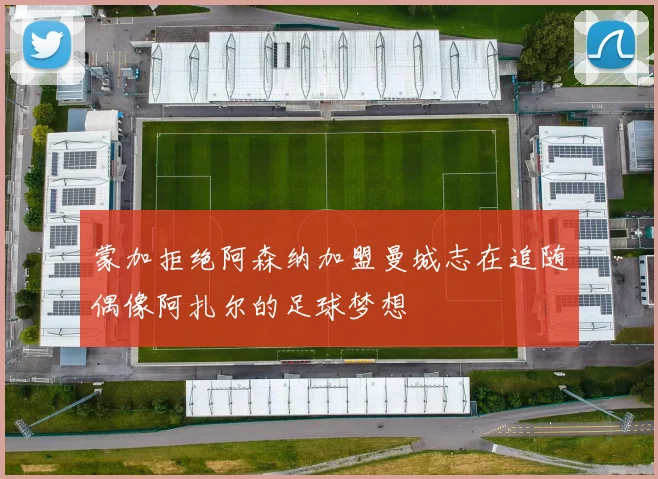 蒙加拒绝阿森纳加盟曼城志在追随偶像阿扎尔的足球梦想
