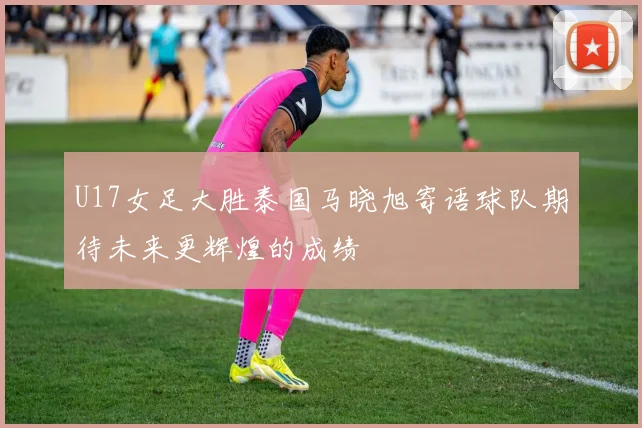 U17女足大胜泰国马晓旭寄语球队期待未来更辉煌的成绩