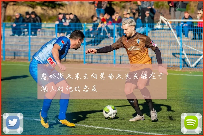 詹姆斯未来去向悬而未决关键在于湖人对他的态度