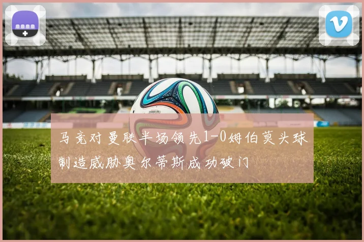 马竞对曼联半场领先1-0姆伯莫头球制造威胁奥尔蒂斯成功破门