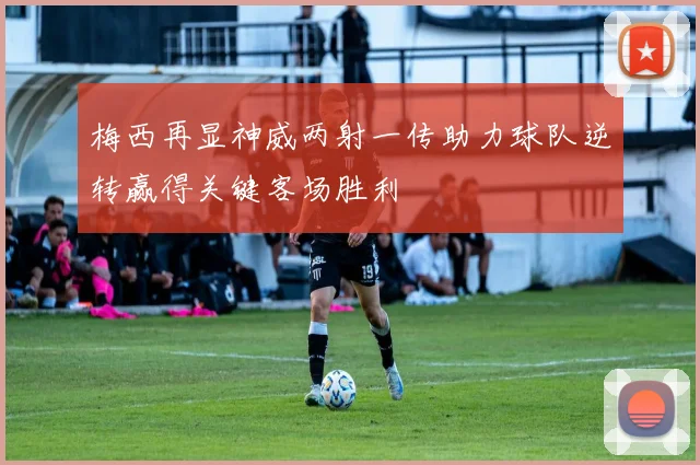 梅西再显神威两射一传助力球队逆转赢得关键客场胜利